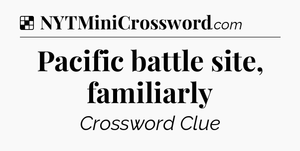 Solution: Pacific battle site, familiarly - NYT Crossword