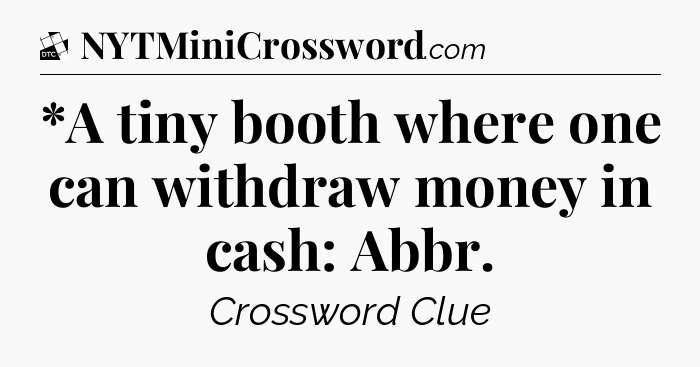 *A tiny booth where one can withdraw money in cash: Abbr - Daily Themed Classic Crossword