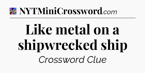 Like metal on a shipwrecked ship Crossword Clue