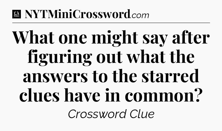 What one might say after figuring out what the answers to the starred clues have in common - LA Times Crossword