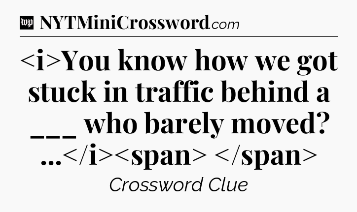 You know how we got stuck in traffic behind a ___ who barely moved? ...
 Crossword Clue