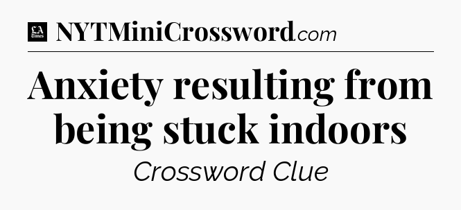 Anxiety resulting from being stuck indoors - LA Times Crossword
