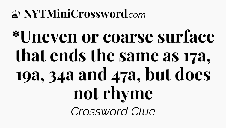 *Uneven or coarse surface that ends the same as 17a, 19a, 34a and 47a, but does not rhyme - Daily Themed Classic Crossword