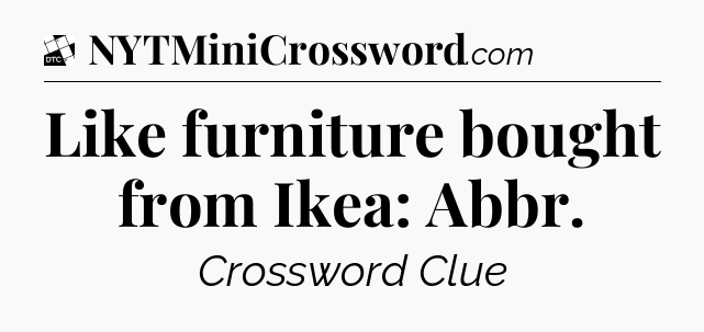 Like furniture bought from Ikea: Abbr - Daily Themed Classic Crossword