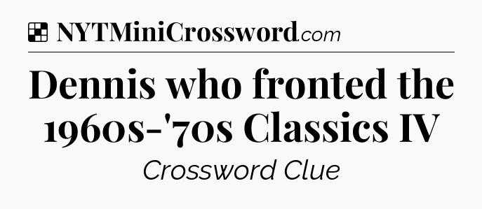 Solution: Dennis who fronted the 1960s-'70s Classics IV - NYT Crossword