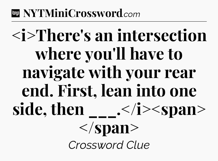 There's an intersection where you'll have to navigate with your rear end. First, lean into one side, then ___.
 Crossword Clue