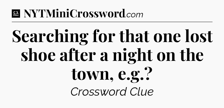 Searching for that one lost shoe after a night on the town, e.g - LA Times Crossword