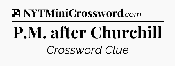Solution: P.M. after Churchill - NYT Crossword