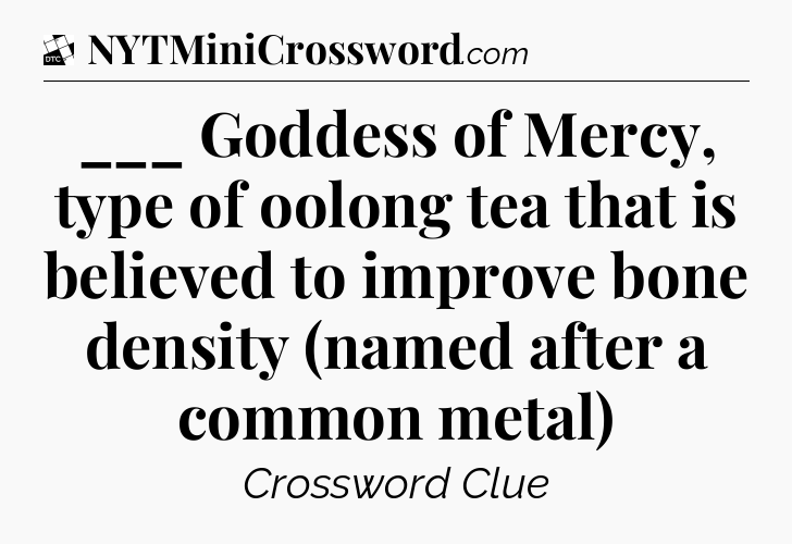 ___ Goddess of Mercy, type of oolong tea that is believed to improve bone density (named after a common metal) - Daily Themed Classic Crossword