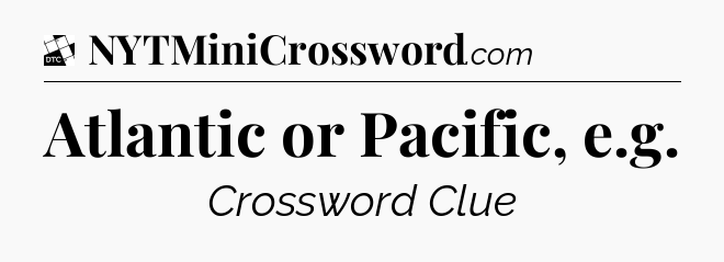 Atlantic or Pacific, e.g - Daily Themed Classic Crossword