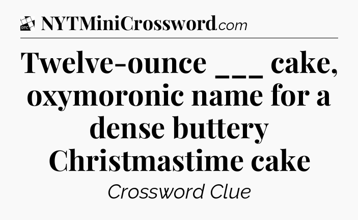 Twelve-ounce ___ cake, oxymoronic name for a dense buttery Christmastime cake - Daily Themed Classic Crossword