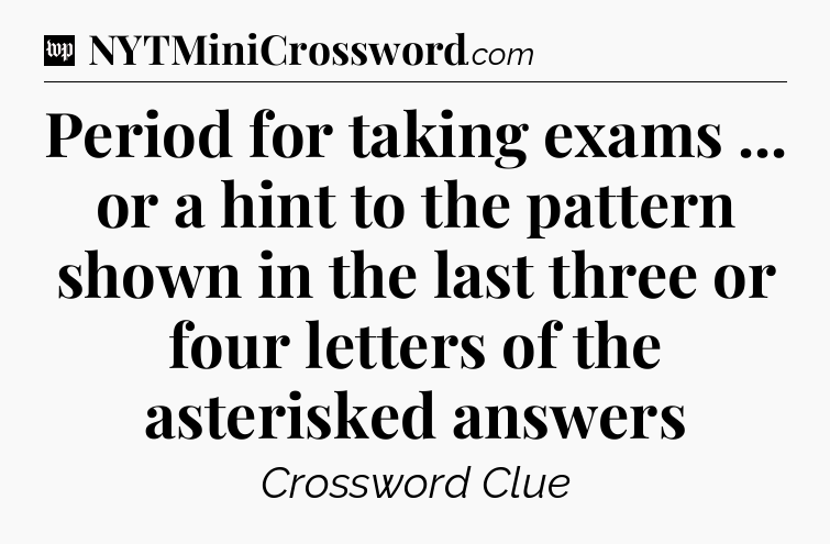 Period for taking exams ... or a hint to the pattern shown in the last three or four letters of the asterisked answers Crossword Clue