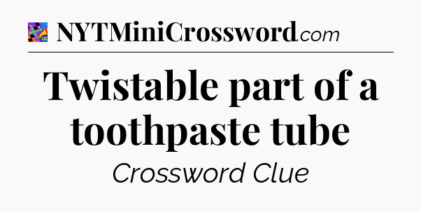 Twistable part of a toothpaste tube Crossword Clue