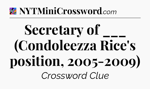 Secretary of ___ (Condoleezza Rice's position, 2005-2009) Crossword Clue