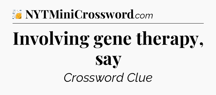 Involving gene therapy, say - 7 Little Words