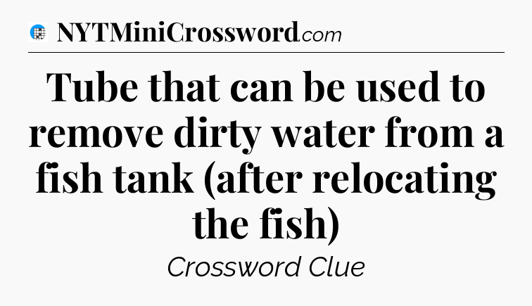 Tube that can be used to remove dirty water from a fish tank (after relocating the fish) Crossword Clue