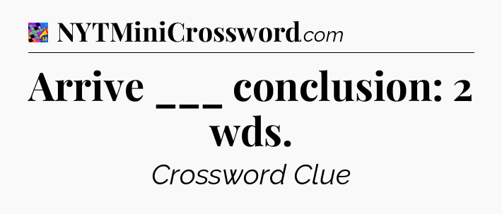 Arrive ___ conclusion: 2 wds Crossword Clue