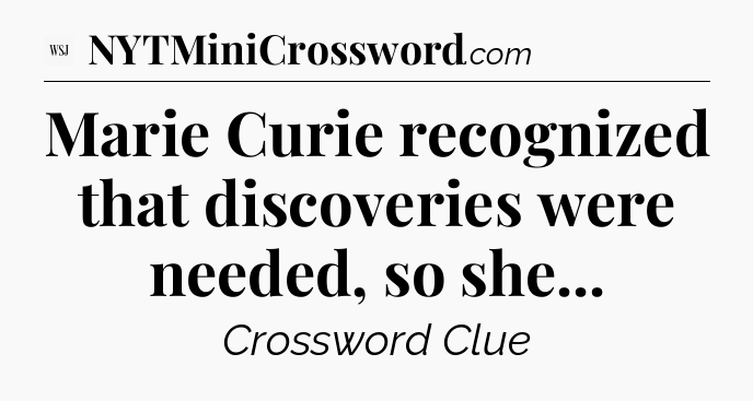 Marie Curie recognized that discoveries were needed, so she - WSJ Crossword