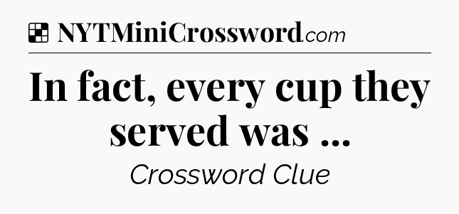 Solution: In fact, every cup they served was  - NYT Crossword