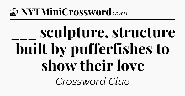 ___ sculpture, structure built by pufferfishes to show their love - Daily Themed Classic Crossword