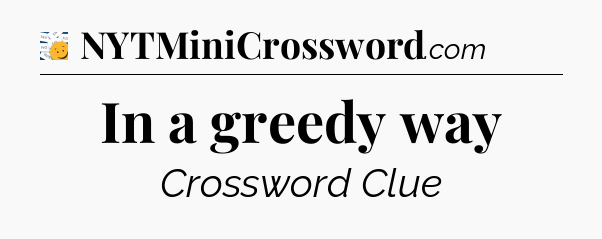 In a greedy way - 7 Little Words