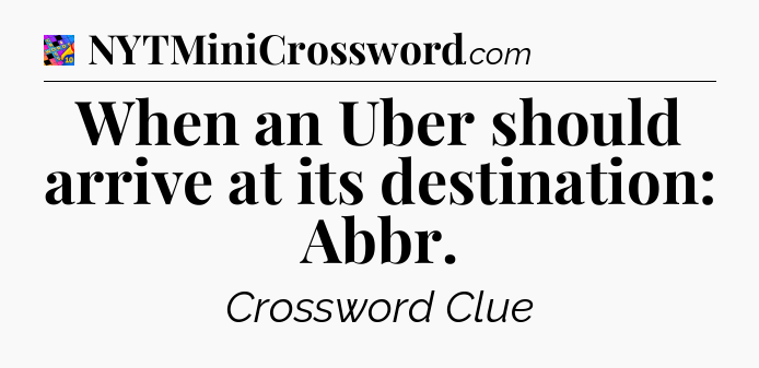 When an Uber should arrive at its destination: Abbr Crossword Clue