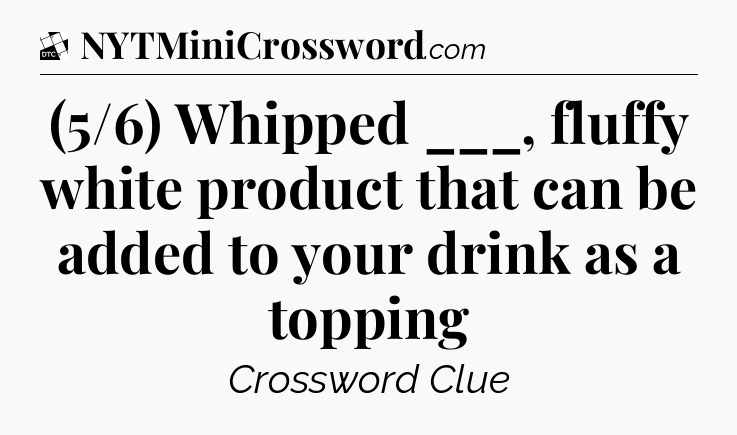 (5/6) Whipped ___, fluffy white product that can be added to your drink as a topping - Daily Themed Classic Crossword