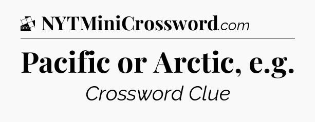 Pacific or Arctic, e.g - Daily Themed Classic Crossword