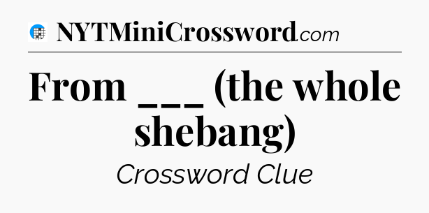 From ___ (the whole shebang) Crossword Clue