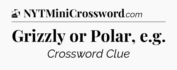 Grizzly or Polar, e.g - Daily Themed Classic Crossword