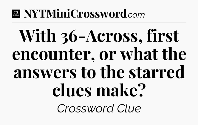 With 36-Across, first encounter, or what the answers to the starred clues make - LA Times Crossword