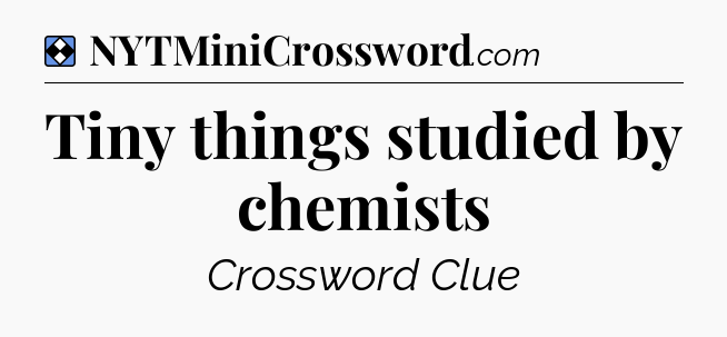 Solution: Tiny things studied by chemists - NYT Mini Crossword