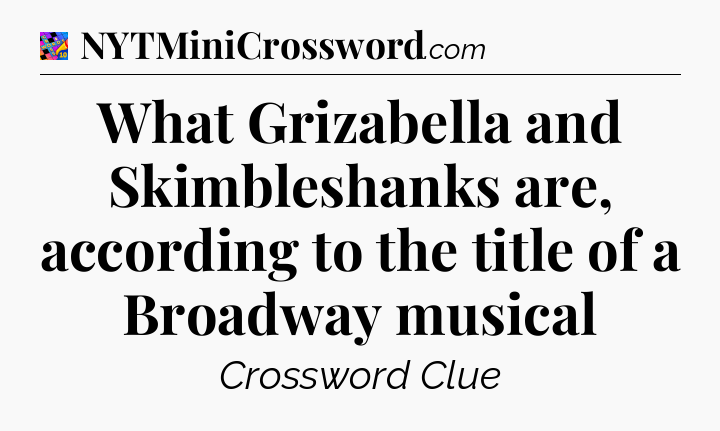 What Grizabella and Skimbleshanks are, according to the title of a Broadway musical Crossword Clue