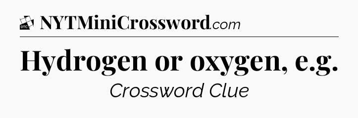 Hydrogen or oxygen, e.g - Daily Themed Mini Crossword