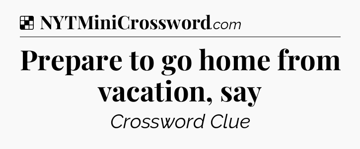 Solution: Prepare to go home from vacation, say - NYT Crossword
