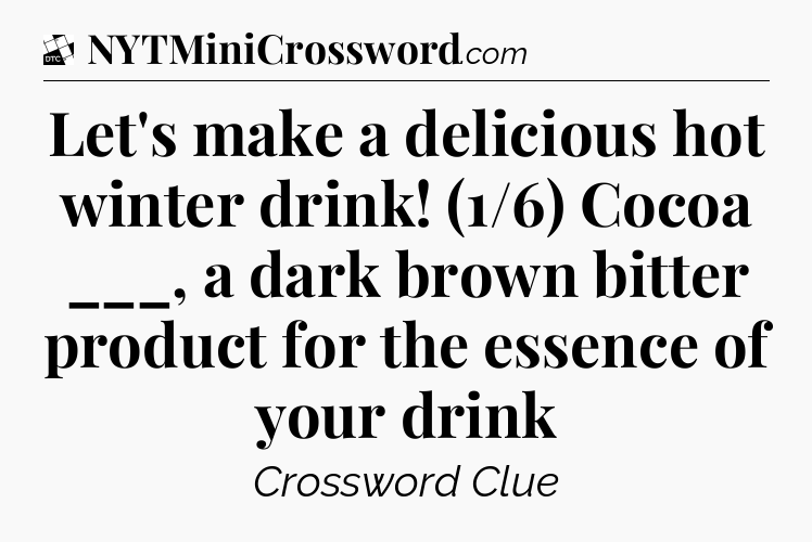 Let's make a delicious hot winter drink! (1/6) Cocoa ___, a dark brown bitter product for the essence of your drink - Daily Themed Classic Crossword