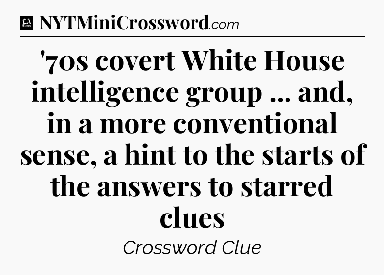 '70s covert White House intelligence group ... and, in a more conventional sense, a hint to the starts of the answers to starred clues - LA Times Crossword