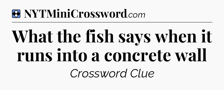 Solution: What the fish says when it runs into a concrete wall - NYT Mini Crossword