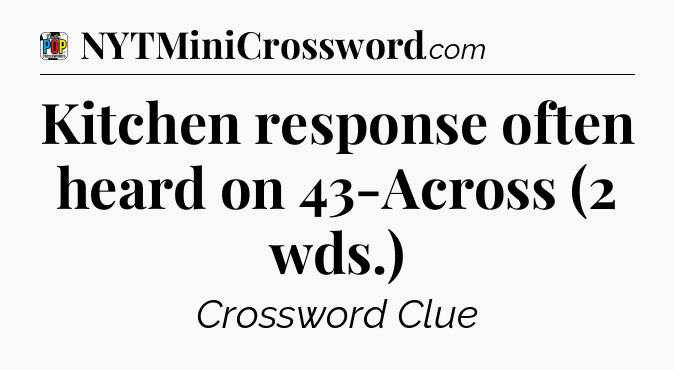 Kitchen response often heard on 43-Across (2 wds.) Crossword Clue