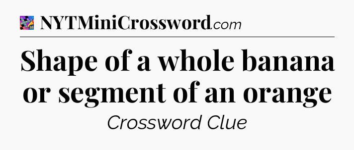 Shape of a whole banana or segment of an orange Crossword Clue