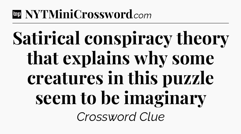 Satirical conspiracy theory that explains why some creatures in this puzzle seem to be imaginary Crossword Clue