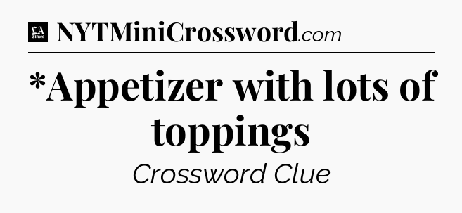 *Appetizer with lots of toppings - LA Times Crossword