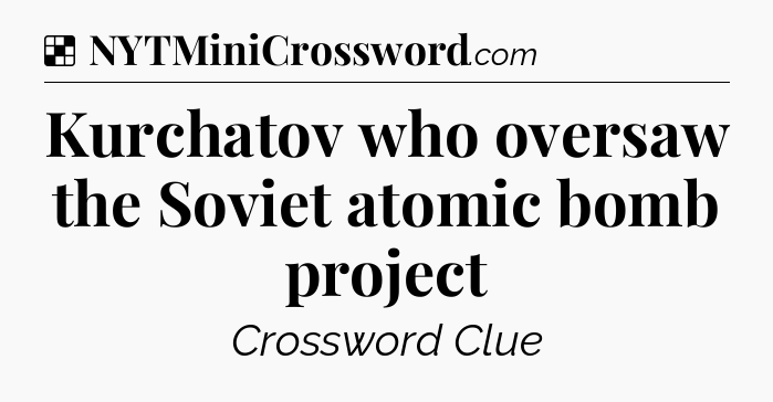 Solution: Kurchatov who oversaw the Soviet atomic bomb project - NYT Crossword