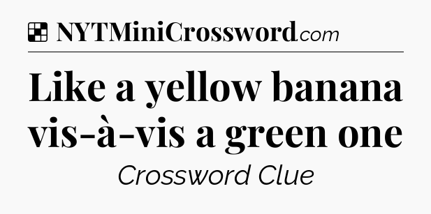 Solution: Like a yellow banana vis-à-vis a green one - NYT Crossword