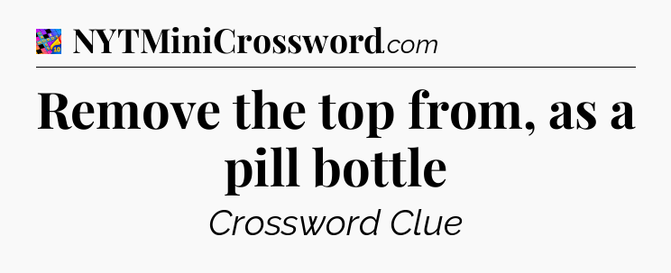Remove the top from, as a pill bottle Crossword Clue