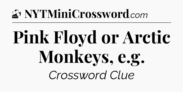 Pink Floyd or Arctic Monkeys, e.g - Daily Themed Classic Crossword