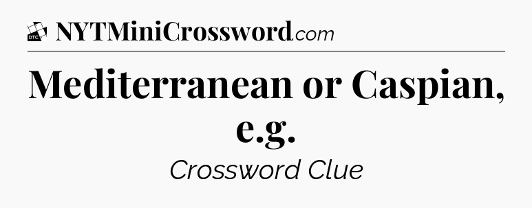 Mediterranean or Caspian, e.g - Daily Themed Classic Crossword