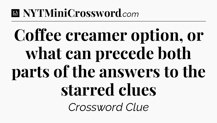 Coffee creamer option, or what can precede both parts of the answers to the starred clues - LA Times Crossword