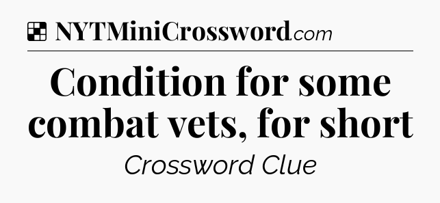 Solution: Condition for some combat vets, for short - NYT Crossword