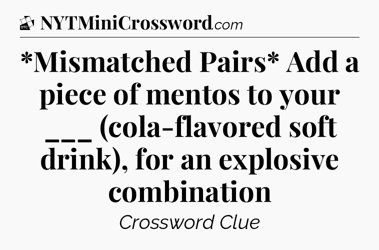 *Mismatched Pairs* Add a piece of mentos to your ___ (cola-flavored soft drink), for an explosive combination - Daily Themed Classic Crossword